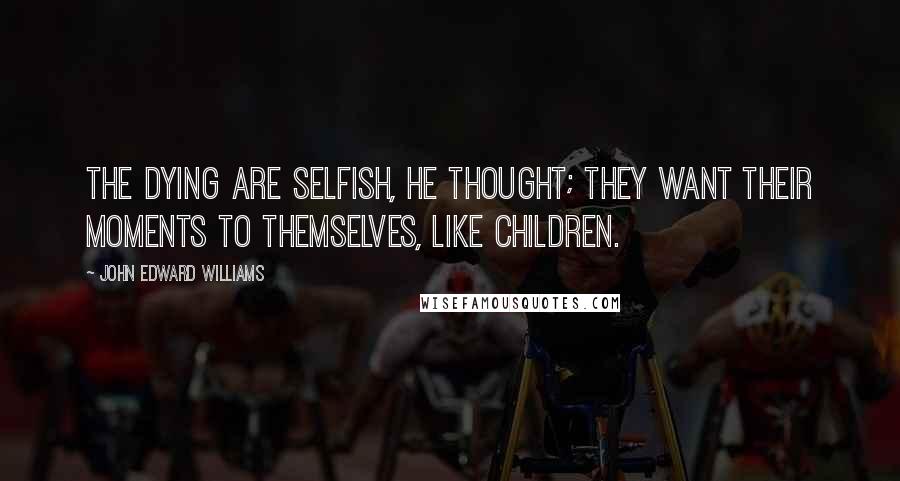 John Edward Williams Quotes: The dying are selfish, he thought; they want their moments to themselves, like children.