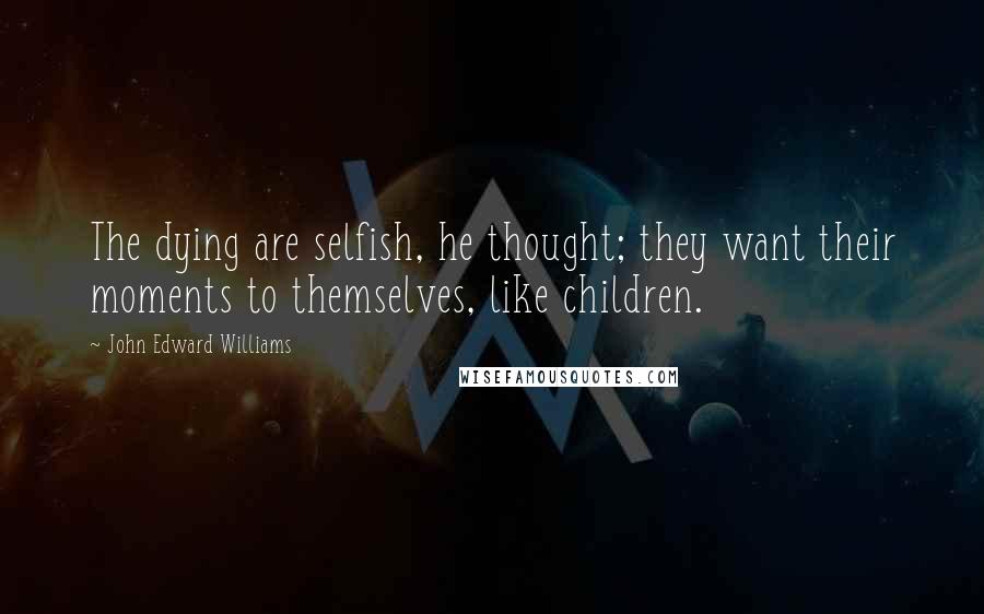 John Edward Williams Quotes: The dying are selfish, he thought; they want their moments to themselves, like children.