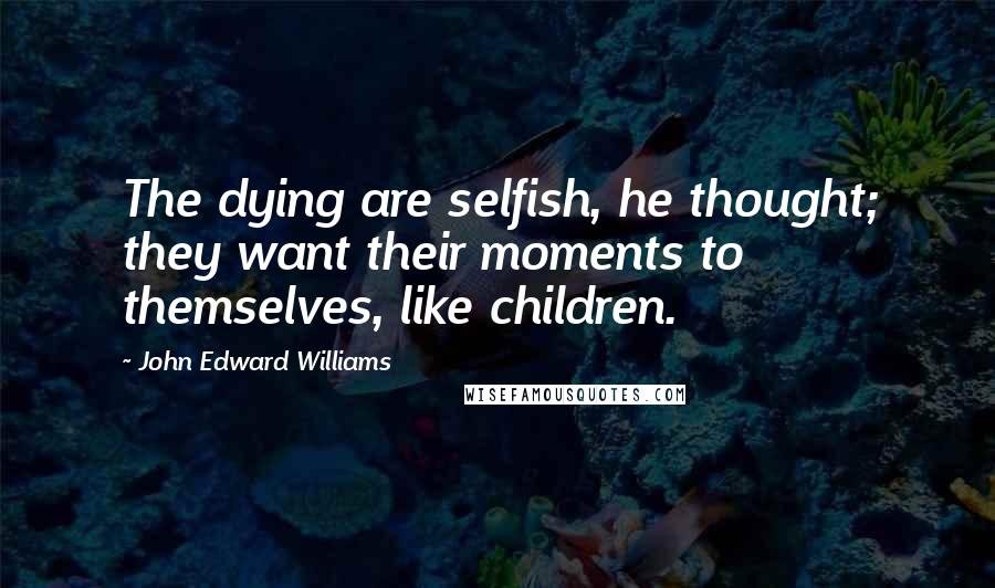 John Edward Williams Quotes: The dying are selfish, he thought; they want their moments to themselves, like children.