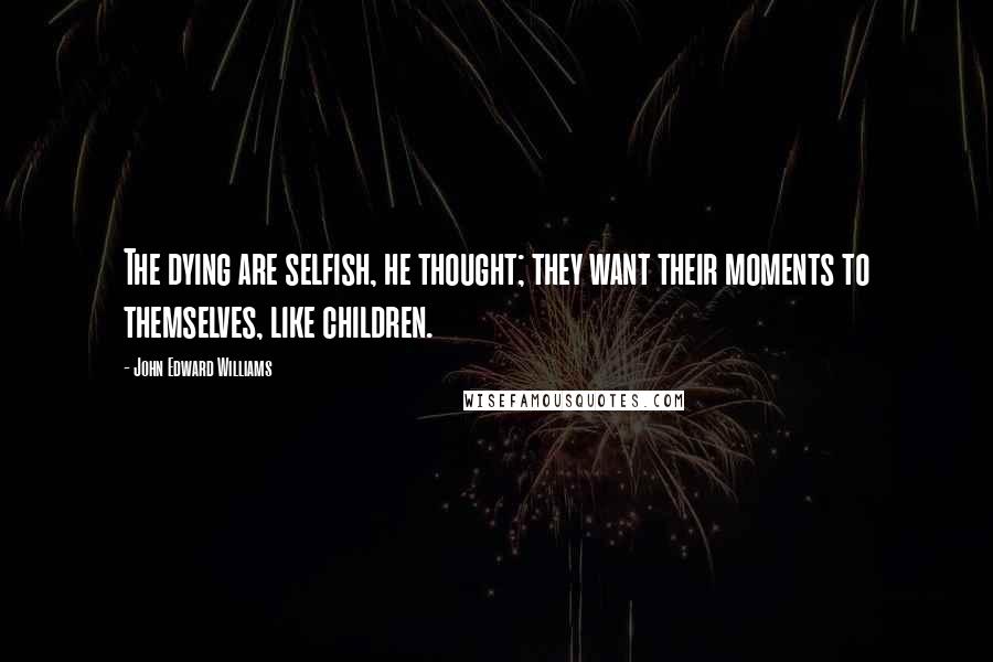 John Edward Williams Quotes: The dying are selfish, he thought; they want their moments to themselves, like children.