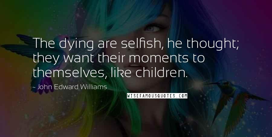 John Edward Williams Quotes: The dying are selfish, he thought; they want their moments to themselves, like children.