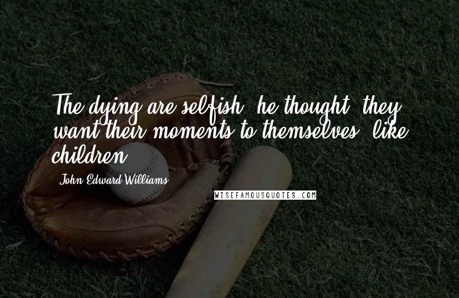 John Edward Williams Quotes: The dying are selfish, he thought; they want their moments to themselves, like children.