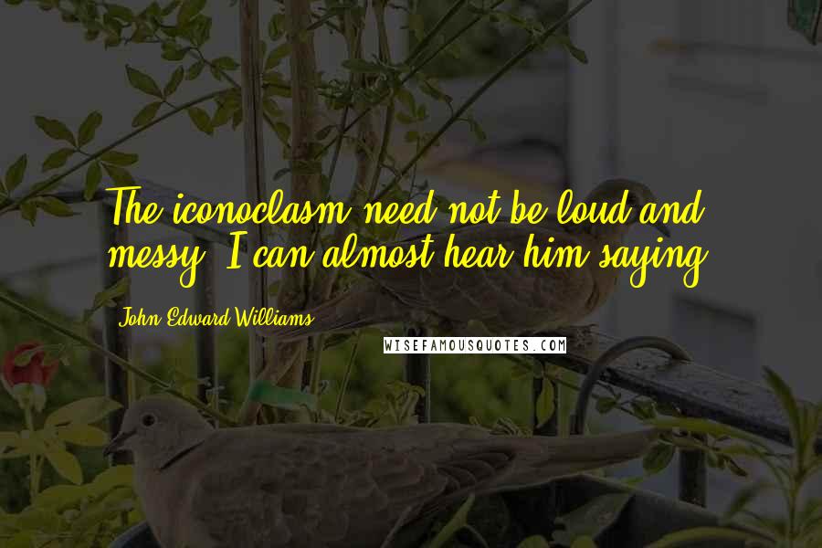 John Edward Williams Quotes: The iconoclasm need not be loud and messy, I can almost hear him saying,