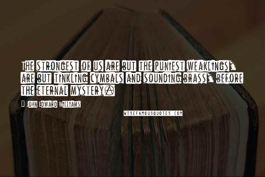 John Edward Williams Quotes: The strongest of us are but the puniest weaklings, are but tinkling cymbals and sounding brass, before the eternal mystery.