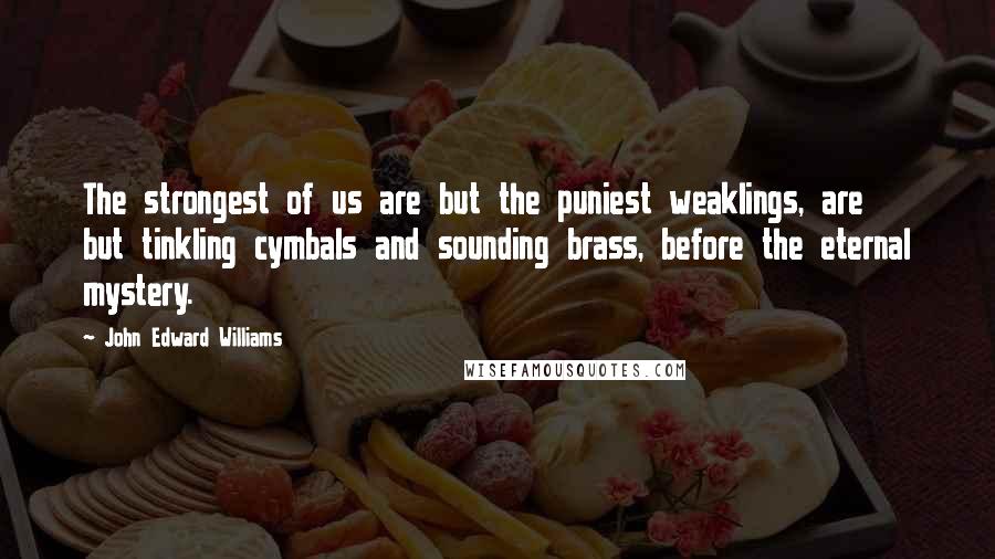 John Edward Williams Quotes: The strongest of us are but the puniest weaklings, are but tinkling cymbals and sounding brass, before the eternal mystery.