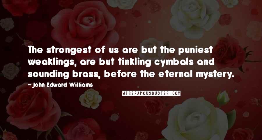 John Edward Williams Quotes: The strongest of us are but the puniest weaklings, are but tinkling cymbals and sounding brass, before the eternal mystery.