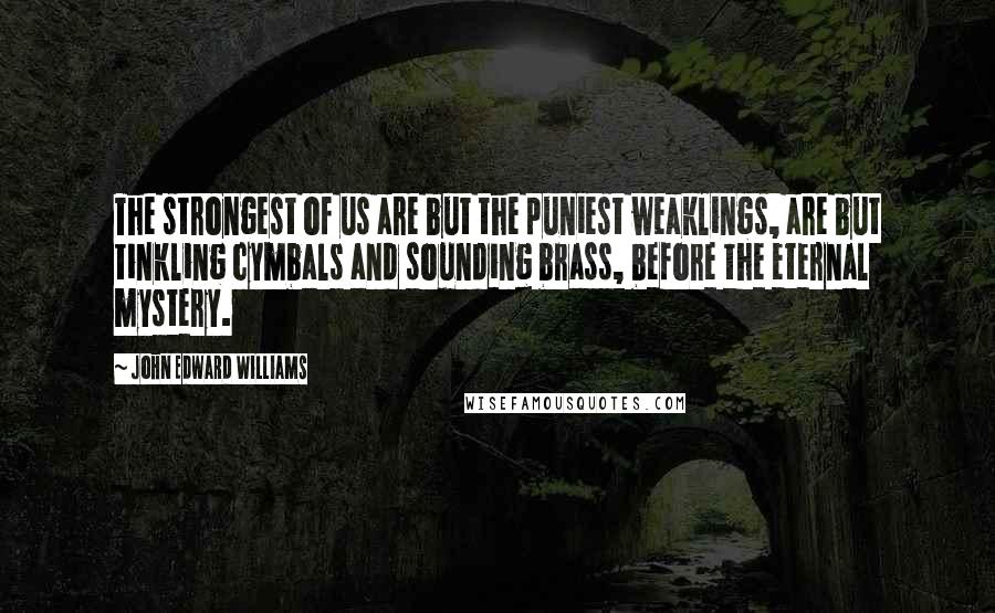 John Edward Williams Quotes: The strongest of us are but the puniest weaklings, are but tinkling cymbals and sounding brass, before the eternal mystery.
