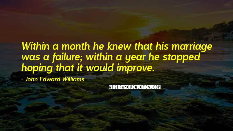 John Edward Williams Quotes: Within a month he knew that his marriage was a failure; within a year he stopped hoping that it would improve.