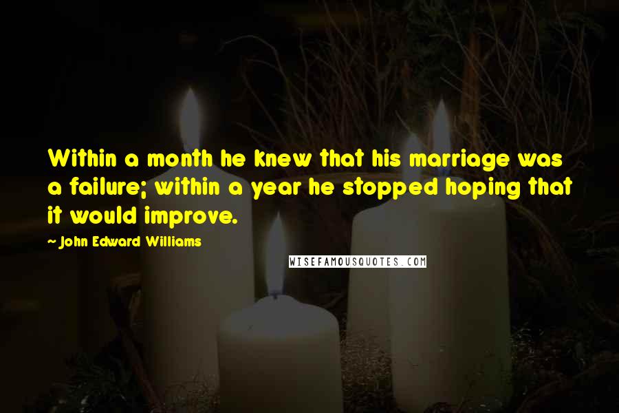John Edward Williams Quotes: Within a month he knew that his marriage was a failure; within a year he stopped hoping that it would improve.