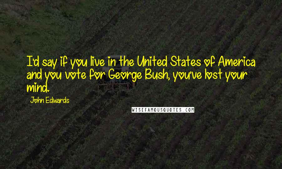 John Edwards Quotes: I'd say if you live in the United States of America and you vote for George Bush, you've lost your mind.