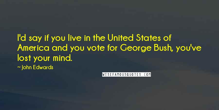 John Edwards Quotes: I'd say if you live in the United States of America and you vote for George Bush, you've lost your mind.