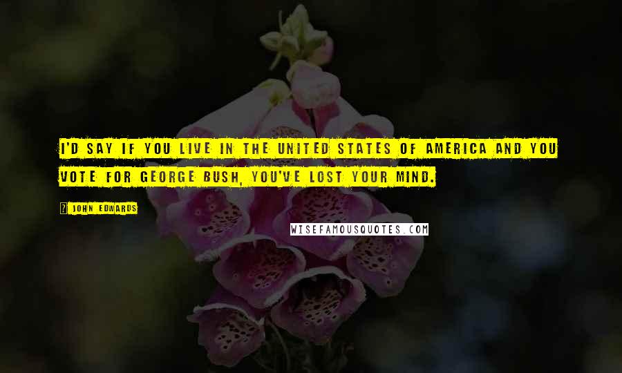 John Edwards Quotes: I'd say if you live in the United States of America and you vote for George Bush, you've lost your mind.