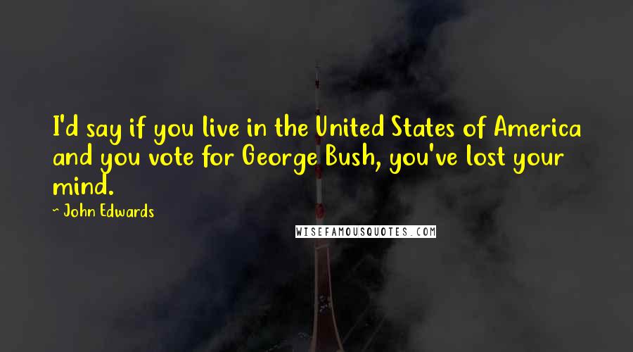 John Edwards Quotes: I'd say if you live in the United States of America and you vote for George Bush, you've lost your mind.