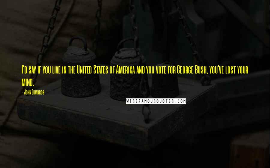 John Edwards Quotes: I'd say if you live in the United States of America and you vote for George Bush, you've lost your mind.