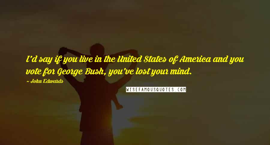 John Edwards Quotes: I'd say if you live in the United States of America and you vote for George Bush, you've lost your mind.