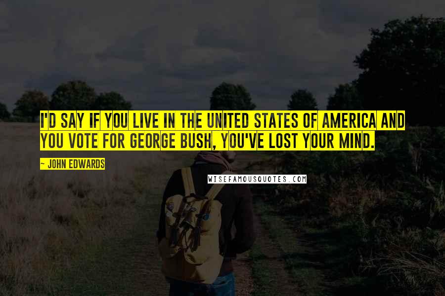 John Edwards Quotes: I'd say if you live in the United States of America and you vote for George Bush, you've lost your mind.