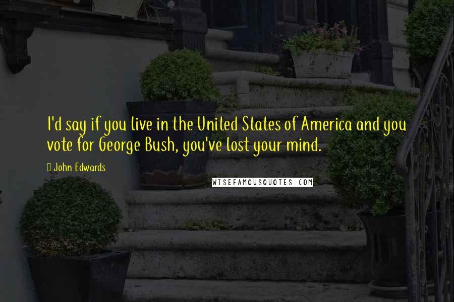 John Edwards Quotes: I'd say if you live in the United States of America and you vote for George Bush, you've lost your mind.