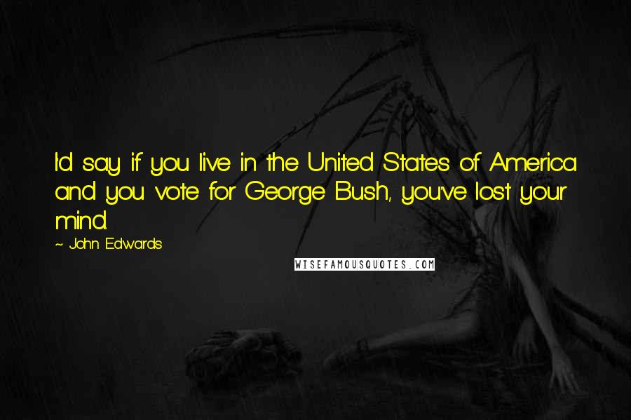 John Edwards Quotes: I'd say if you live in the United States of America and you vote for George Bush, you've lost your mind.