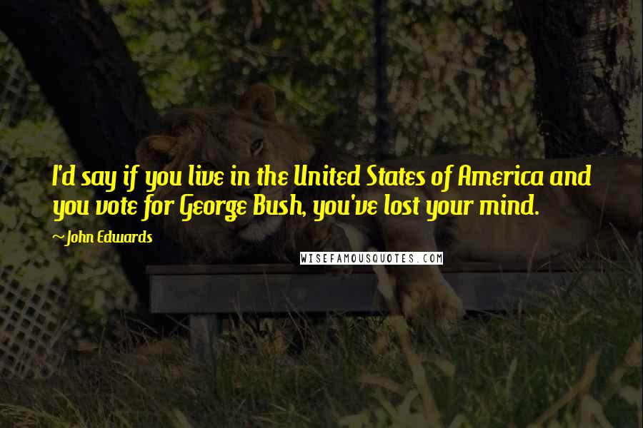 John Edwards Quotes: I'd say if you live in the United States of America and you vote for George Bush, you've lost your mind.