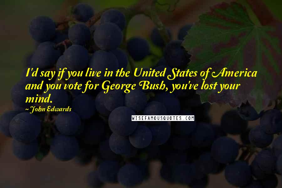 John Edwards Quotes: I'd say if you live in the United States of America and you vote for George Bush, you've lost your mind.