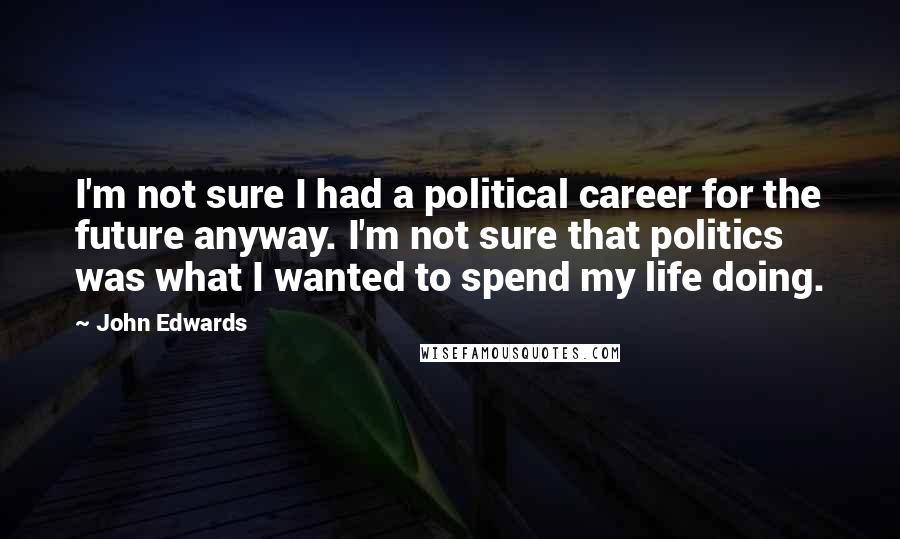John Edwards Quotes: I'm not sure I had a political career for the future anyway. I'm not sure that politics was what I wanted to spend my life doing.