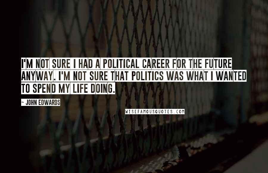John Edwards Quotes: I'm not sure I had a political career for the future anyway. I'm not sure that politics was what I wanted to spend my life doing.