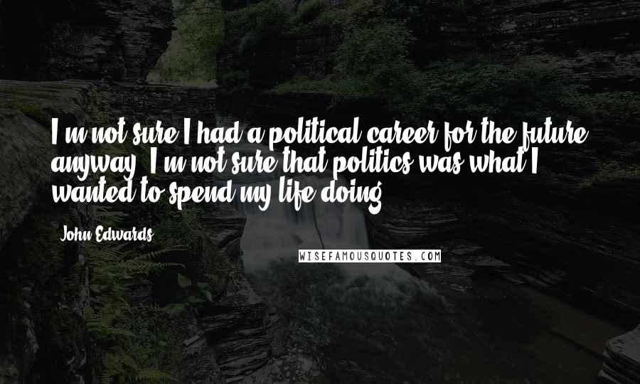 John Edwards Quotes: I'm not sure I had a political career for the future anyway. I'm not sure that politics was what I wanted to spend my life doing.