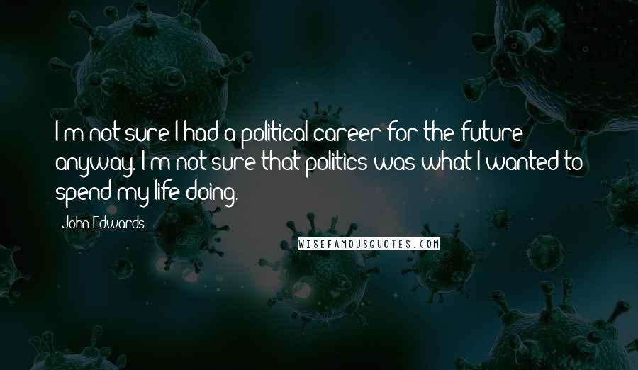 John Edwards Quotes: I'm not sure I had a political career for the future anyway. I'm not sure that politics was what I wanted to spend my life doing.
