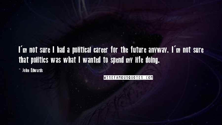 John Edwards Quotes: I'm not sure I had a political career for the future anyway. I'm not sure that politics was what I wanted to spend my life doing.