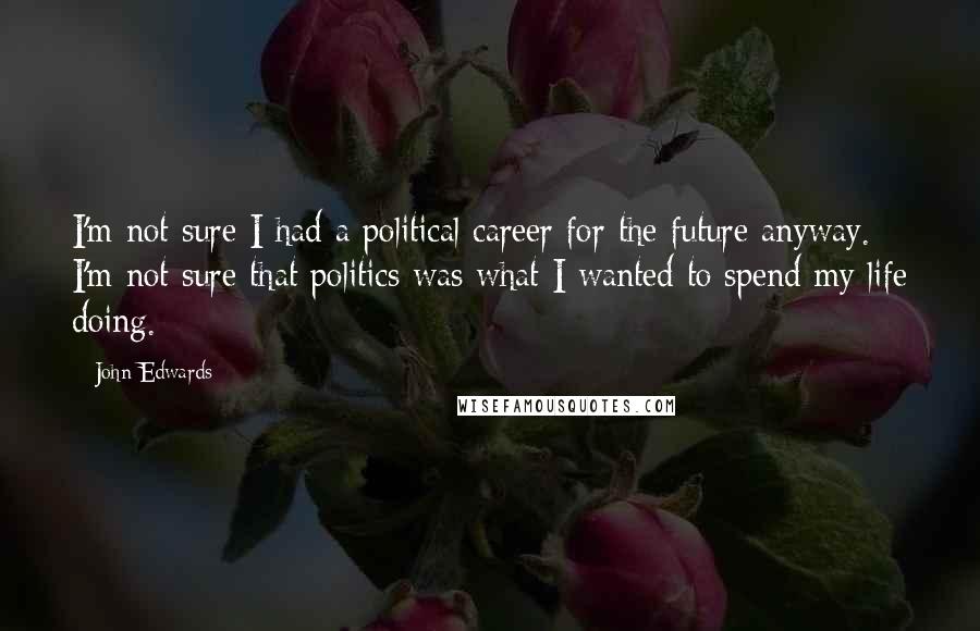 John Edwards Quotes: I'm not sure I had a political career for the future anyway. I'm not sure that politics was what I wanted to spend my life doing.
