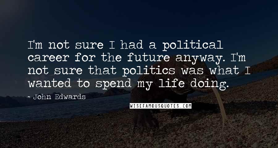 John Edwards Quotes: I'm not sure I had a political career for the future anyway. I'm not sure that politics was what I wanted to spend my life doing.