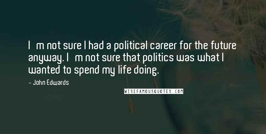 John Edwards Quotes: I'm not sure I had a political career for the future anyway. I'm not sure that politics was what I wanted to spend my life doing.