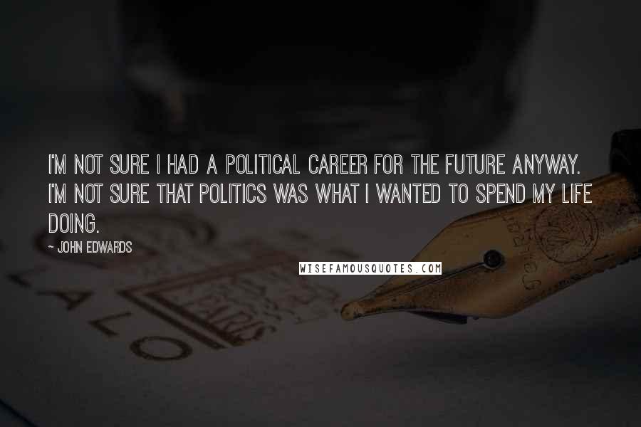 John Edwards Quotes: I'm not sure I had a political career for the future anyway. I'm not sure that politics was what I wanted to spend my life doing.