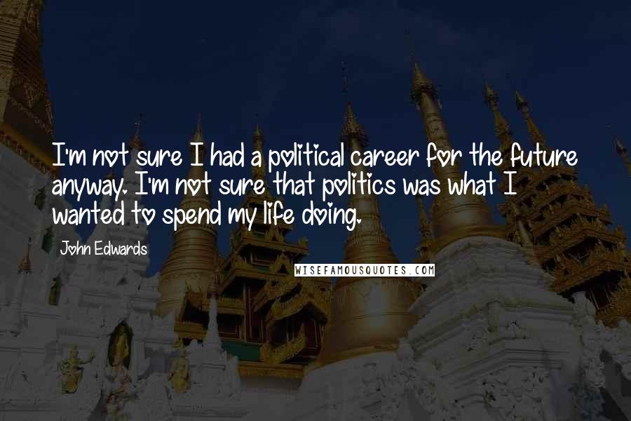 John Edwards Quotes: I'm not sure I had a political career for the future anyway. I'm not sure that politics was what I wanted to spend my life doing.