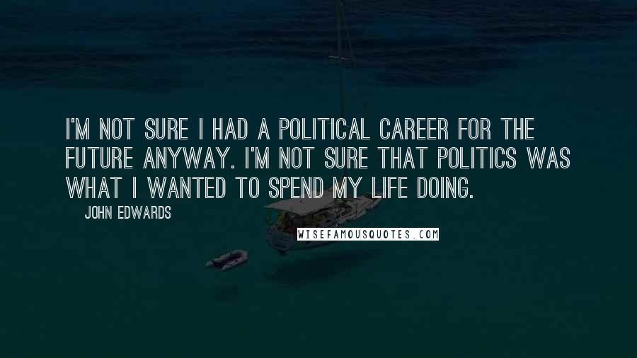 John Edwards Quotes: I'm not sure I had a political career for the future anyway. I'm not sure that politics was what I wanted to spend my life doing.