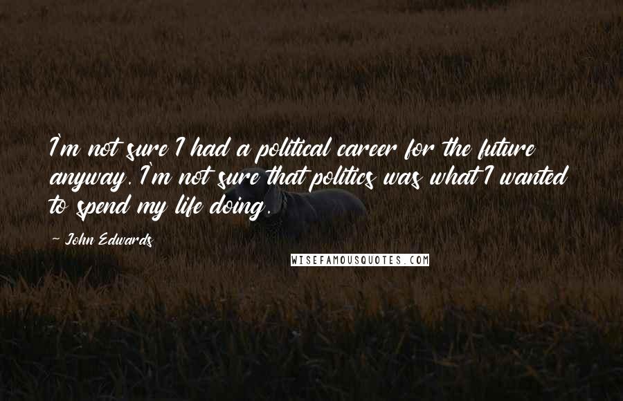 John Edwards Quotes: I'm not sure I had a political career for the future anyway. I'm not sure that politics was what I wanted to spend my life doing.