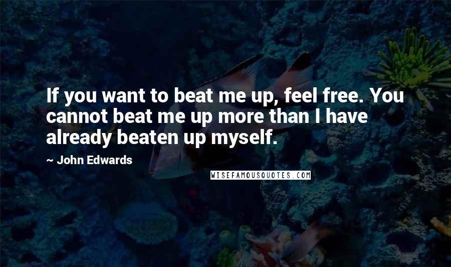 John Edwards Quotes: If you want to beat me up, feel free. You cannot beat me up more than I have already beaten up myself.