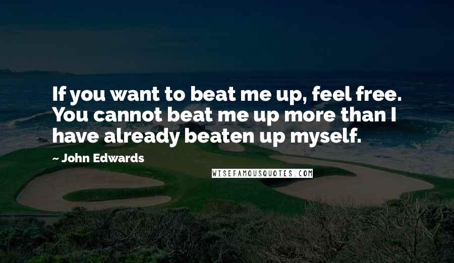 John Edwards Quotes: If you want to beat me up, feel free. You cannot beat me up more than I have already beaten up myself.