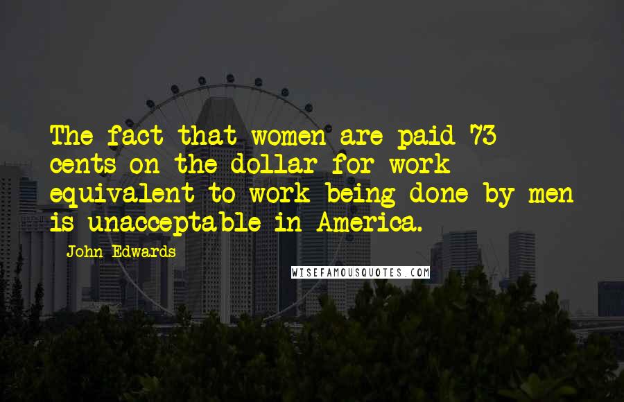 John Edwards Quotes: The fact that women are paid 73 cents on the dollar for work equivalent to work being done by men is unacceptable in America.