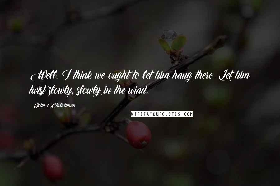 John Ehrlichman Quotes: Well, I think we ought to let him hang there. Let him twist slowly, slowly in the wind.