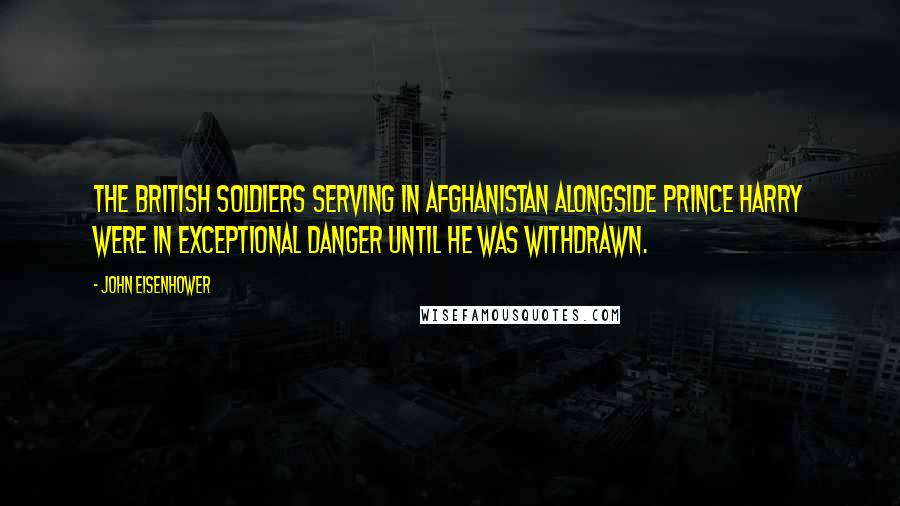 John Eisenhower Quotes: The British soldiers serving in Afghanistan alongside Prince Harry were in exceptional danger until he was withdrawn.