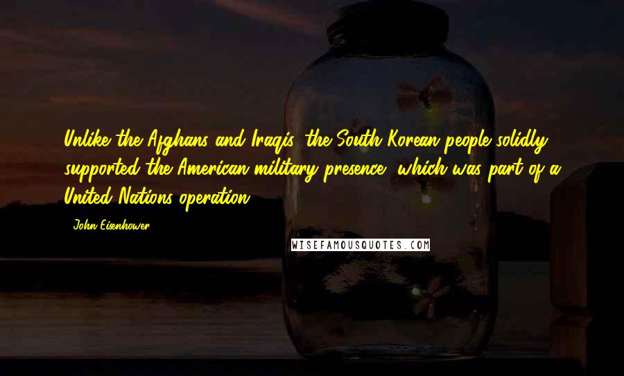 John Eisenhower Quotes: Unlike the Afghans and Iraqis, the South Korean people solidly supported the American military presence, which was part of a United Nations operation.