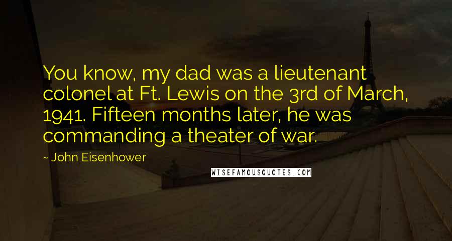 John Eisenhower Quotes: You know, my dad was a lieutenant colonel at Ft. Lewis on the 3rd of March, 1941. Fifteen months later, he was commanding a theater of war.