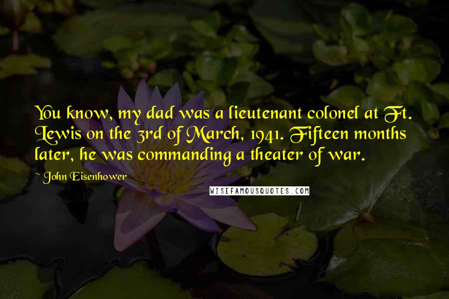 John Eisenhower Quotes: You know, my dad was a lieutenant colonel at Ft. Lewis on the 3rd of March, 1941. Fifteen months later, he was commanding a theater of war.