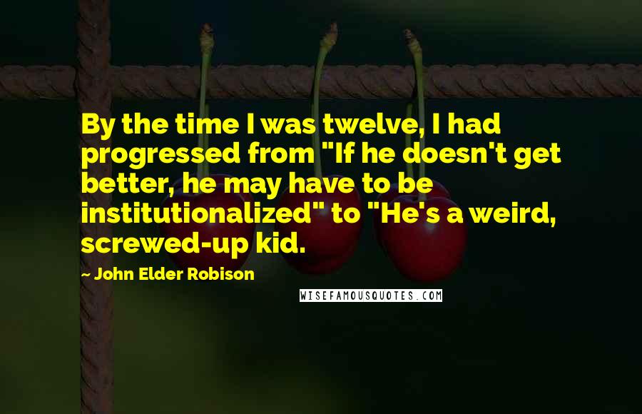 John Elder Robison Quotes: By the time I was twelve, I had progressed from "If he doesn't get better, he may have to be institutionalized" to "He's a weird, screwed-up kid.