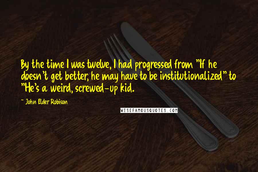 John Elder Robison Quotes: By the time I was twelve, I had progressed from "If he doesn't get better, he may have to be institutionalized" to "He's a weird, screwed-up kid.