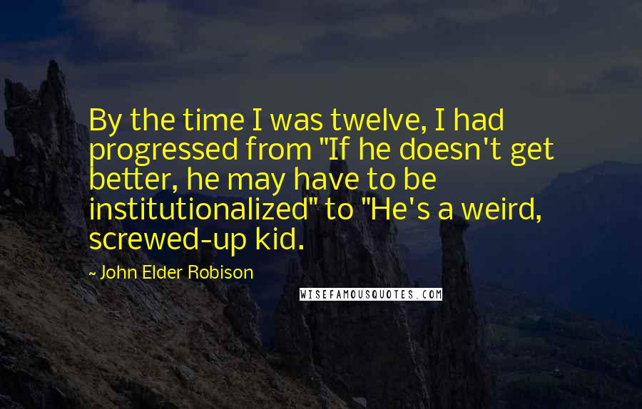 John Elder Robison Quotes: By the time I was twelve, I had progressed from "If he doesn't get better, he may have to be institutionalized" to "He's a weird, screwed-up kid.