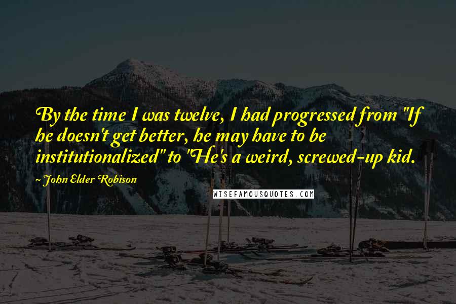 John Elder Robison Quotes: By the time I was twelve, I had progressed from "If he doesn't get better, he may have to be institutionalized" to "He's a weird, screwed-up kid.