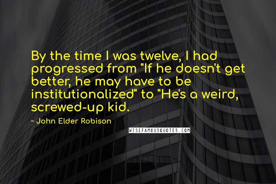John Elder Robison Quotes: By the time I was twelve, I had progressed from "If he doesn't get better, he may have to be institutionalized" to "He's a weird, screwed-up kid.
