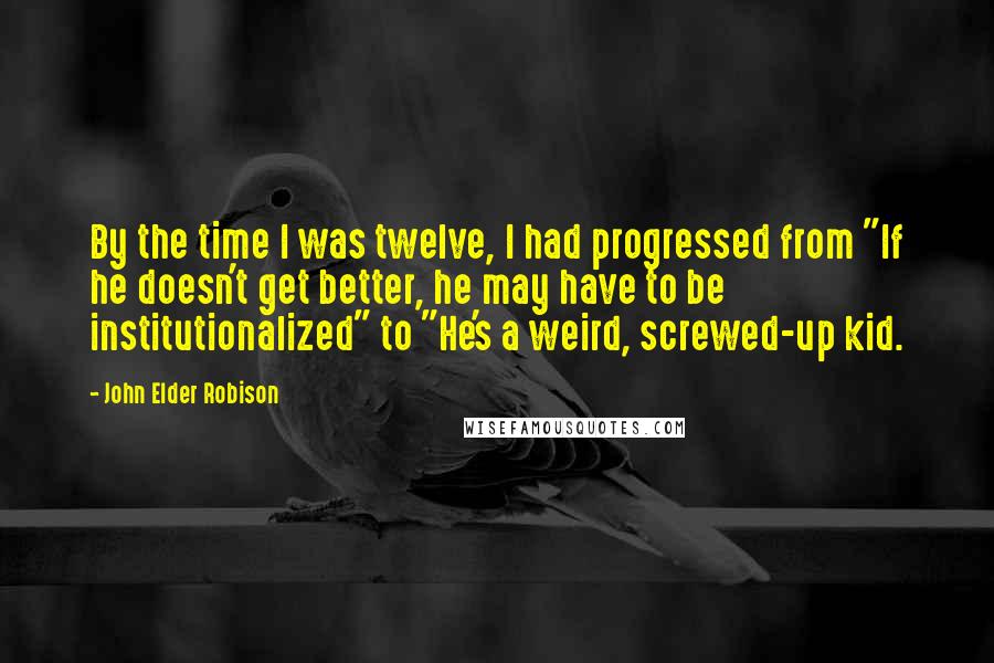John Elder Robison Quotes: By the time I was twelve, I had progressed from "If he doesn't get better, he may have to be institutionalized" to "He's a weird, screwed-up kid.